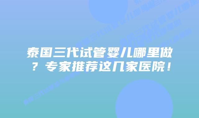 泰国三代试管婴儿哪里做?专家推荐这几家医院!