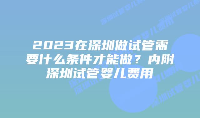 2023在深圳做试管需要什么条件才能做？内附深圳试管婴儿费用