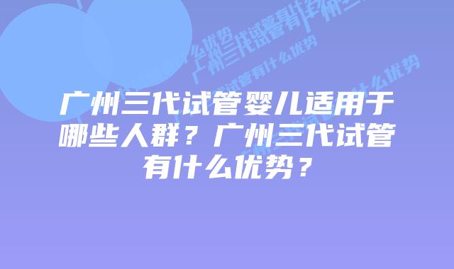 广州三代试管婴儿适用于哪些人群？广州三代试管有什么优势？