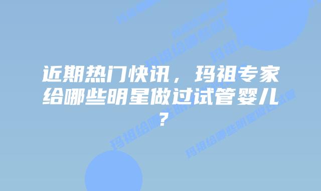 近期热门快讯,玛祖专家给哪些明星做过试管婴儿?