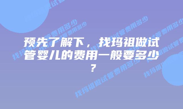 预先了解下,找玛祖做试管婴儿的费用一般要多少?