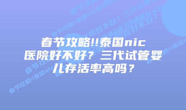 春节攻略!!泰国nic医院好不好?三代试管婴儿存活率高吗?