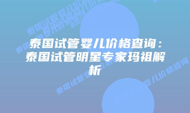 泰国试管婴儿价格查询:泰国试管明星专家玛祖解析