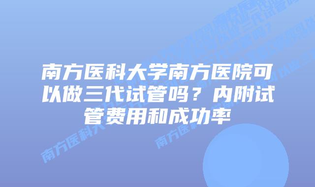南方医科大学南方医院可以做三代试管吗?内附试管费用和成功率