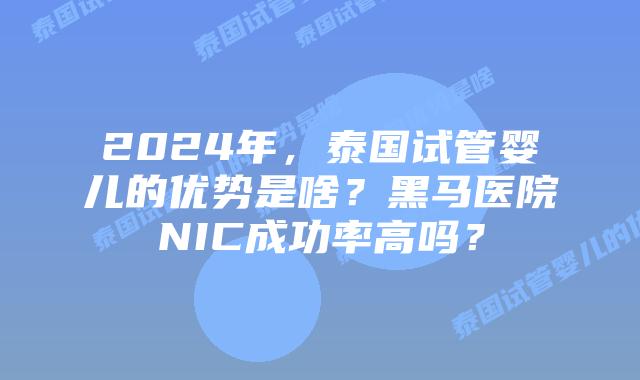 2024年,泰国试管婴儿的优势是啥?黑马医院NIC成功率高吗?
