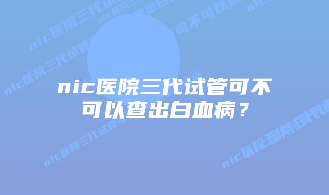 nic医院三代试管可不可以查出白血病?