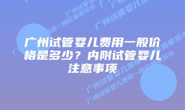 广州试管婴儿费用一般价格是多少?内附试管婴儿注意事项