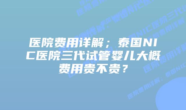 医院费用详解;泰国NIC医院三代试管婴儿大概费用贵不贵?