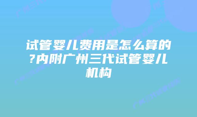试管婴儿费用是怎么算的?内附广州三代试管婴儿机构