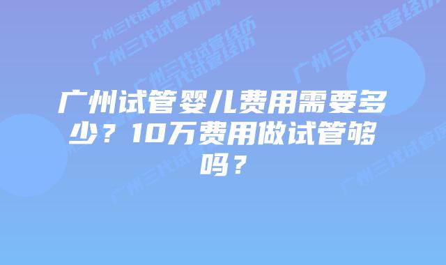 广州试管婴儿费用需要多少？10万费用做试管够吗？