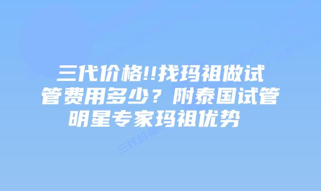 三代价格!!找玛祖做试管费用多少?附泰国试管明星专家玛祖优势