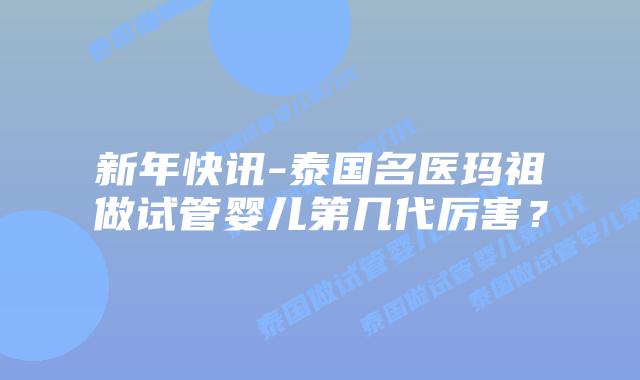 新年快讯-泰国名医玛祖做试管婴儿第几代厉害？