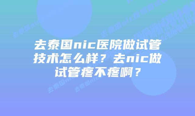 去泰国nic医院做试管技术怎么样?去nic做试管疼不疼啊?