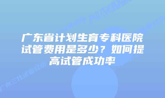 广东省计划生育专科医院试管费用是多少？如何提高试管成功率