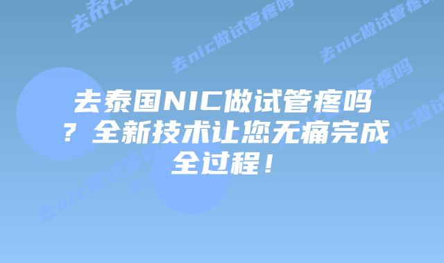 去泰国NIC做试管疼吗？全新技术让您无痛完成全过程！