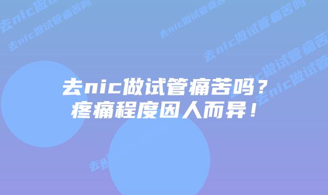 去nic做试管痛苦吗?疼痛程度因人而异!