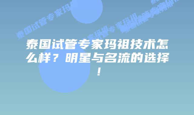 泰国试管专家玛祖技术怎么样?明星与名流的选择!