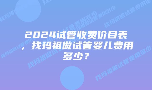 2024试管收费价目表,找玛祖做试管婴儿费用多少?
