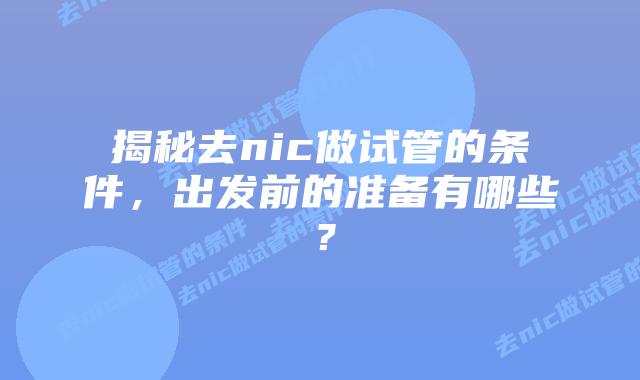 揭秘去nic做试管的条件,出发前的准备有哪些?