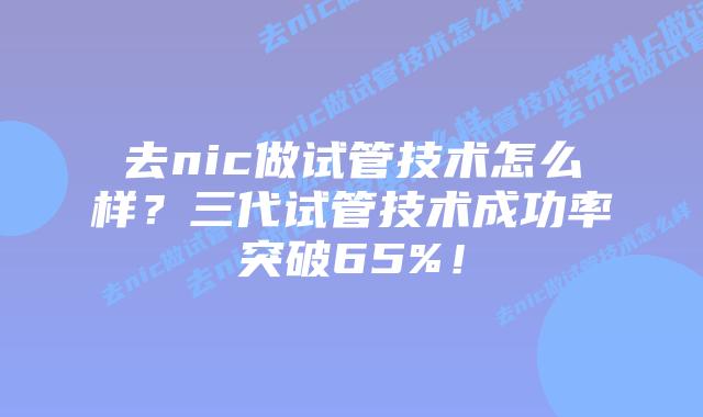 去nic做试管技术怎么样？三代试管技术成功率突破65%！