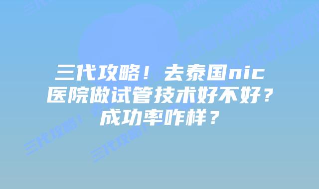 三代攻略!去泰国nic医院做试管技术好不好?成功率咋样?