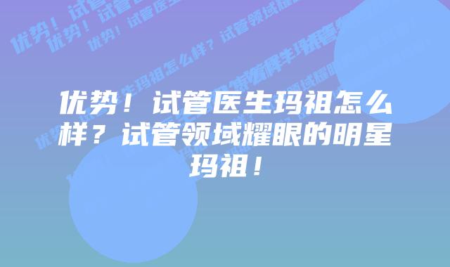 优势!试管医生玛祖怎么样?试管领域耀眼的明星玛祖!