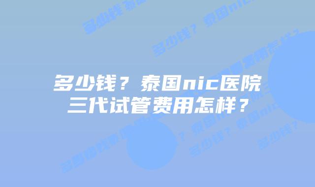 多少钱?泰国nic医院三代试管费用怎样?