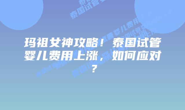玛祖女神攻略!泰国试管婴儿费用上涨,如何应对?