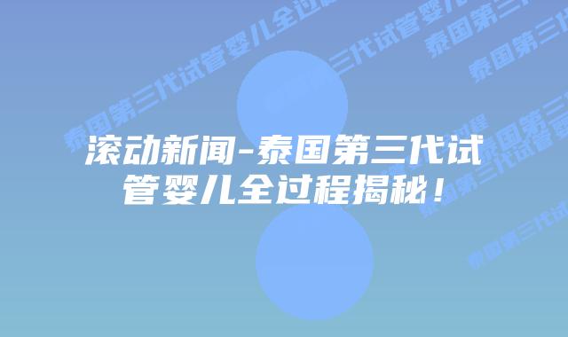 滚动新闻-泰国第三代试管婴儿全过程揭秘！