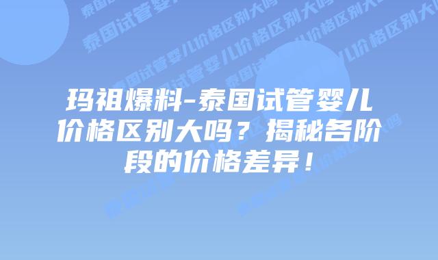 玛祖爆料-泰国试管婴儿价格区别大吗?揭秘各阶段的价格差异!