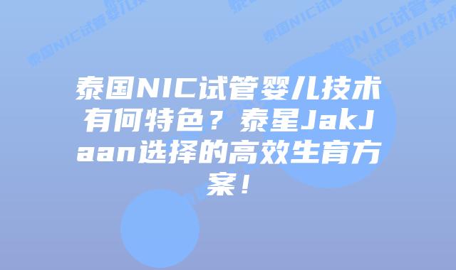 泰国NIC试管婴儿技术有何特色？泰星JakJaan选择的高效生育方案！
