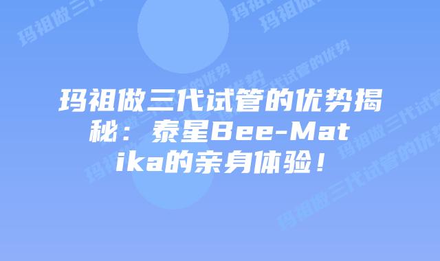 玛祖做三代试管的优势揭秘：泰星Bee-Matika的亲身体验！