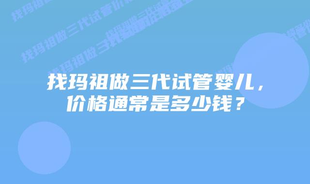 找玛祖做三代试管婴儿,价格通常是多少钱?