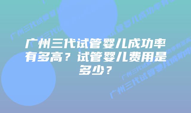广州三代试管婴儿成功率有多高?试管婴儿费用是多少?