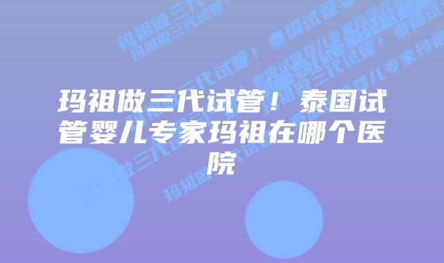 玛祖做三代试管!泰国试管婴儿专家玛祖在哪个医院