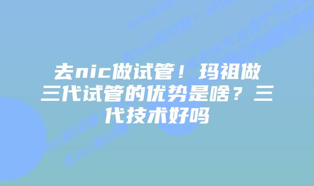 去nic做试管!玛祖做三代试管的优势是啥?三代技术好吗