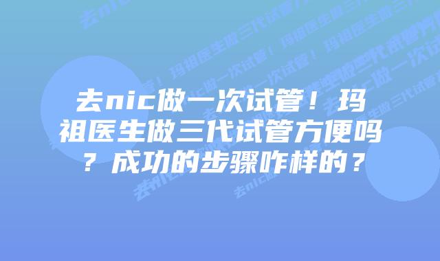 去nic做一次试管!玛祖医生做三代试管方便吗?成功的步骤咋样的?