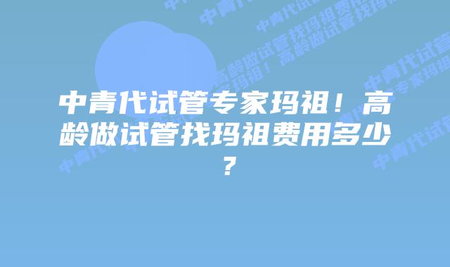 中青代试管专家玛祖!高龄做试管找玛祖费用多少?