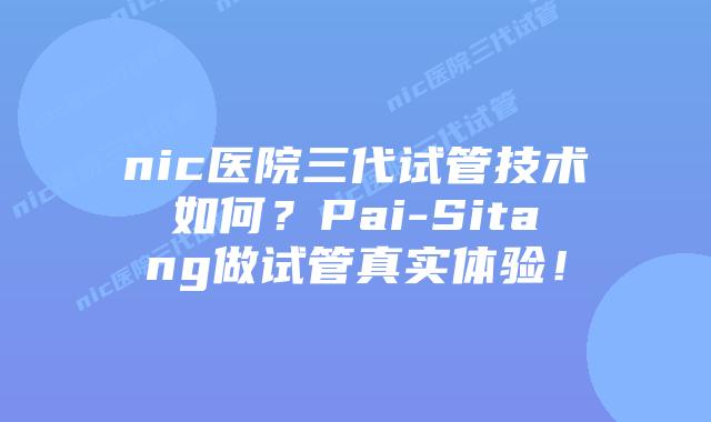 nic医院三代试管技术如何？Pai-Sitang做试管真实体验！
