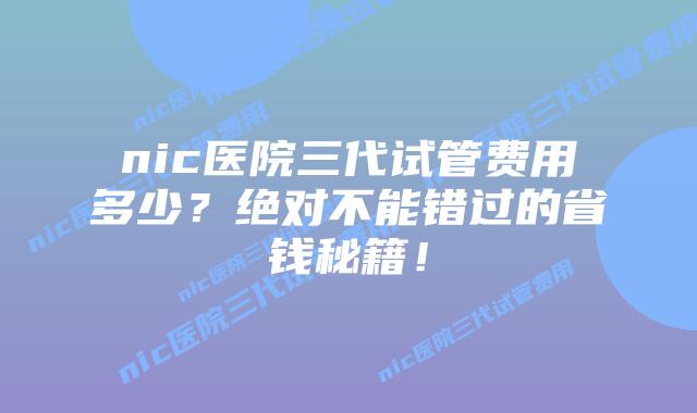 nic医院三代试管费用多少？绝对不能错过的省钱秘籍！