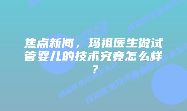 焦点新闻,玛祖医生做试管婴儿的技术究竟怎么样?