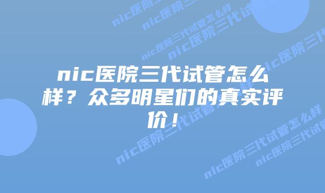 nic医院三代试管怎么样?众多明星们的真实评价!
