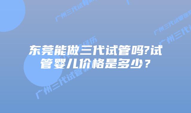 东莞能做三代试管吗?试管婴儿价格是多少？