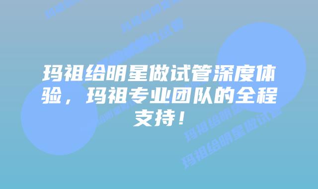 玛祖给明星做试管深度体验,玛祖专业团队的全程支持!
