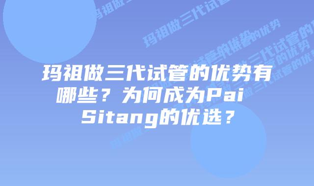 玛祖做三代试管的优势有哪些?为何成为Pai Sitang的优选?