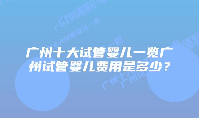 广州十大试管婴儿一览广州试管婴儿费用是多少?