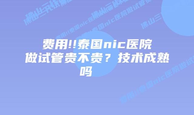 费用!!泰国nic医院做试管贵不贵?技术成熟吗