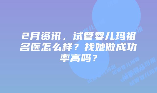 2月资讯,试管婴儿玛祖名医怎么样?找她做成功率高吗?
