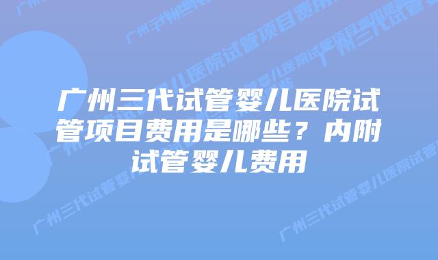 广州三代试管婴儿医院试管项目费用是哪些?内附试管婴儿费用