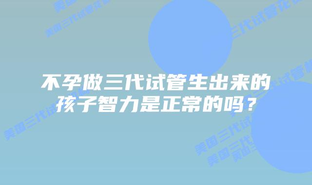 不孕做三代试管生出来的孩子智力是正常的吗？
